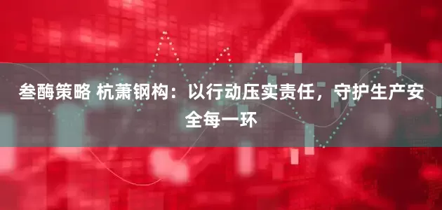 叁酶策略 杭萧钢构：以行动压实责任，守护生产安全每一环