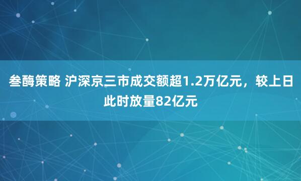 叁酶策略 沪深京三市成交额超1.2万亿元，较上日此时放量82亿元