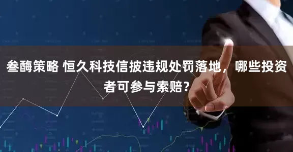 叁酶策略 恒久科技信披违规处罚落地，哪些投资者可参与索赔？