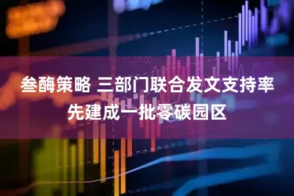 叁酶策略 三部门联合发文支持率先建成一批零碳园区