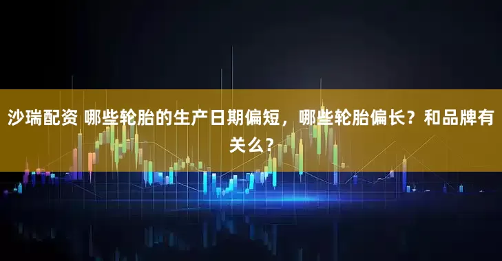 沙瑞配资 哪些轮胎的生产日期偏短，哪些轮胎偏长？和品牌有关么？