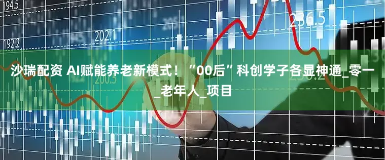 沙瑞配资 AI赋能养老新模式！“00后”科创学子各显神通_零一_老年人_项目