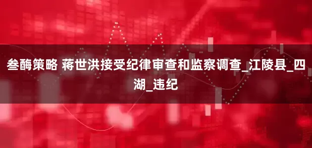 叁酶策略 蒋世洪接受纪律审查和监察调查_江陵县_四湖_违纪
