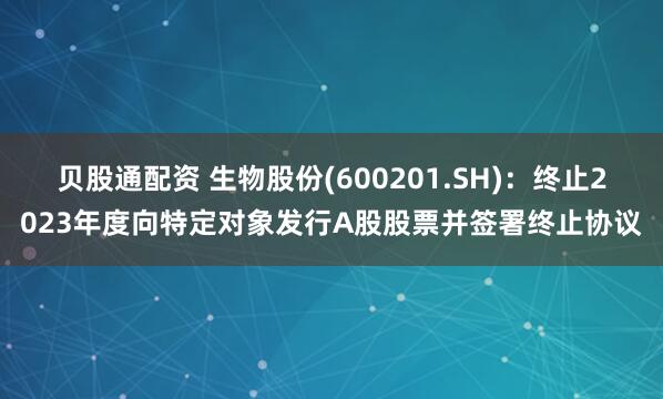 贝股通配资 生物股份(600201.SH)：终止2023年度向特定对象发行A股股票并签署终止协议