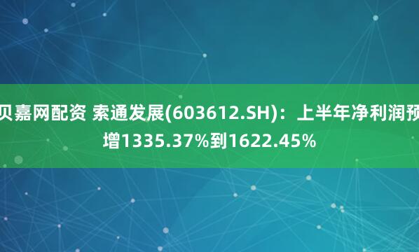 贝嘉网配资 索通发展(603612.SH)：上半年净利润预增1335.37%到1622.45%