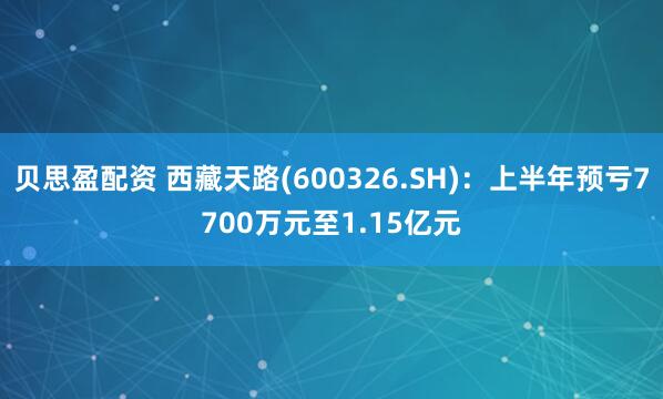 贝思盈配资 西藏天路(600326.SH)：上半年预亏7700万元至1.15亿元