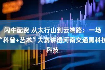 闪牛配资 从太行山到云端路：一场“科普+艺术”大赛讲透河南交通黑科技