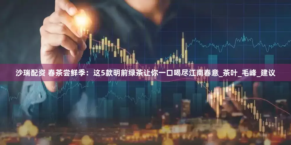 沙瑞配资 春茶尝鲜季：这5款明前绿茶让你一口喝尽江南春意_茶叶_毛峰_建议