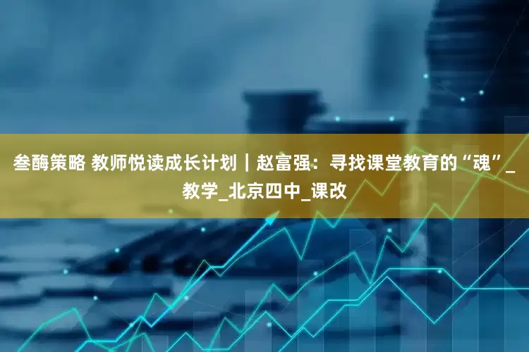 叁酶策略 教师悦读成长计划｜赵富强：寻找课堂教育的“魂”_教学_北京四中_课改