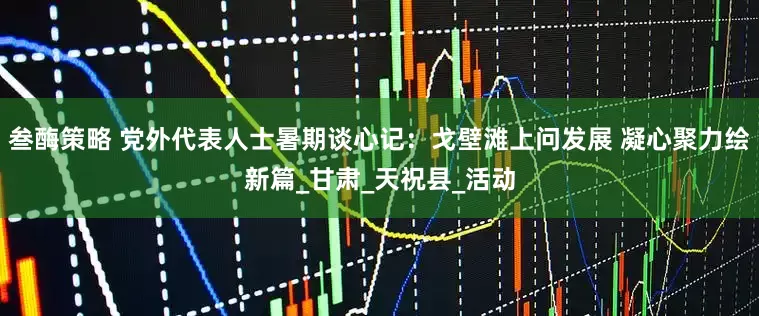 叁酶策略 党外代表人士暑期谈心记：戈壁滩上问发展 凝心聚力绘新篇_甘肃_天祝县_活动