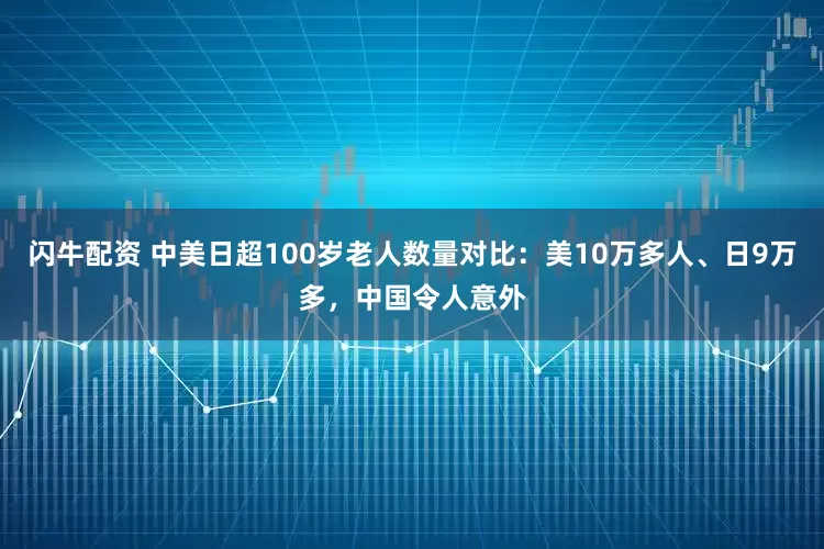 闪牛配资 中美日超100岁老人数量对比：美10万多人、日9万多，中国令人意外