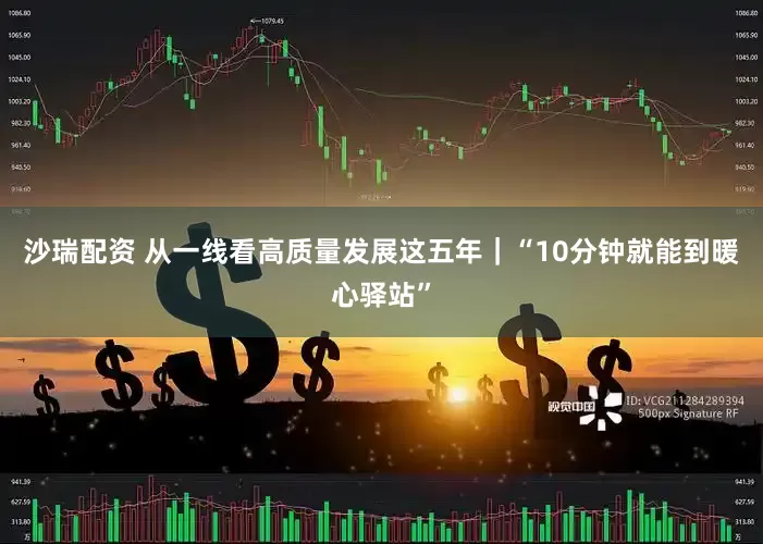 沙瑞配资 从一线看高质量发展这五年｜“10分钟就能到暖心驿站”