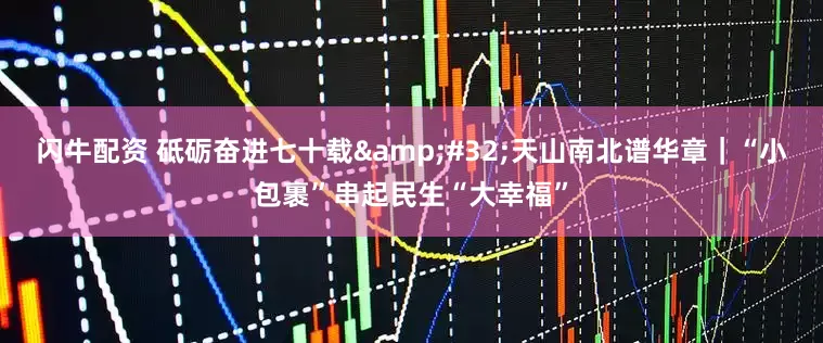 闪牛配资 砥砺奋进七十载&#32;天山南北谱华章｜“小包裹”串起民生“大幸福”