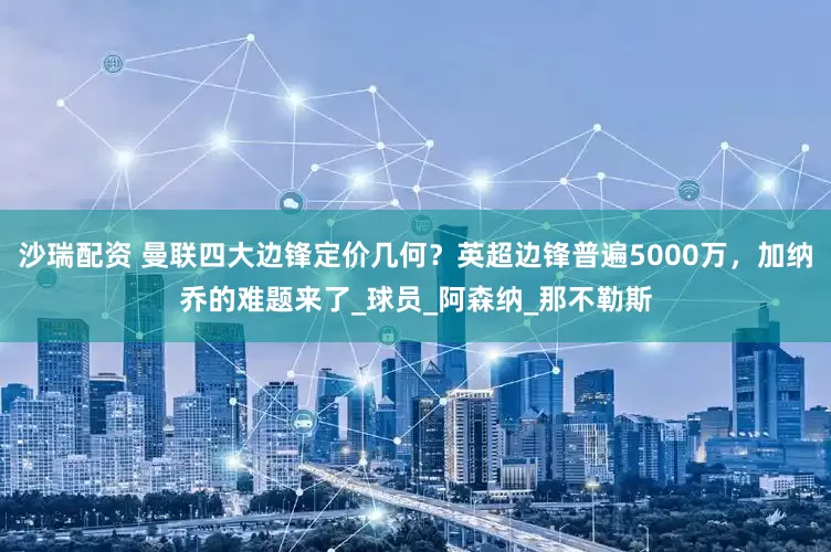 沙瑞配资 曼联四大边锋定价几何？英超边锋普遍5000万，加纳乔的难题来了_球员_阿森纳_那不勒斯