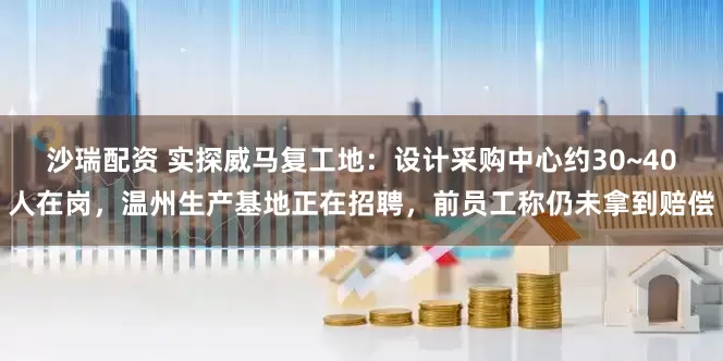 沙瑞配资 实探威马复工地:设计采购中心约30~40人在岗,温州生产基地正在招聘,前员工称仍未拿到赔偿