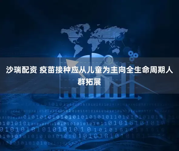 沙瑞配资 疫苗接种应从儿童为主向全生命周期人群拓展