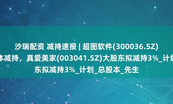 沙瑞配资 减持速报 | 超图软件(300036.SZ)实控人等拟集体减持，真爱美家(003041.SZ)大股东拟减持3%_计划_总股本_先生