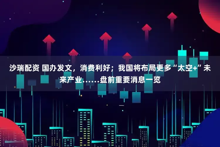 沙瑞配资 国办发文，消费利好；我国将布局更多“太空+”未来产业……盘前重要消息一览