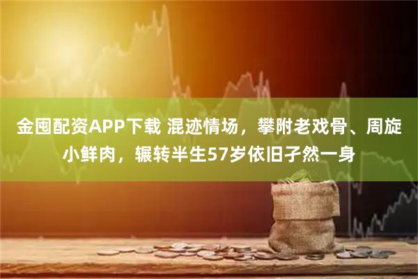 金囤配资APP下载 混迹情场，攀附老戏骨、周旋小鲜肉，辗转半生57岁依旧孑然一身