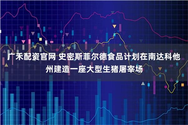广禾配资官网 史密斯菲尔德食品计划在南达科他州建造一座大型生猪屠宰场