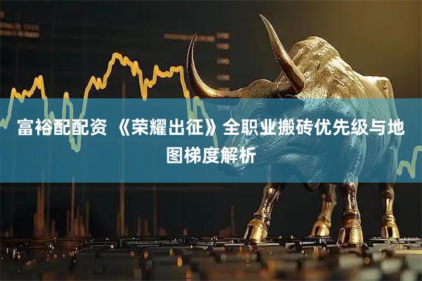 富裕配配资 《荣耀出征》全职业搬砖优先级与地图梯度解析