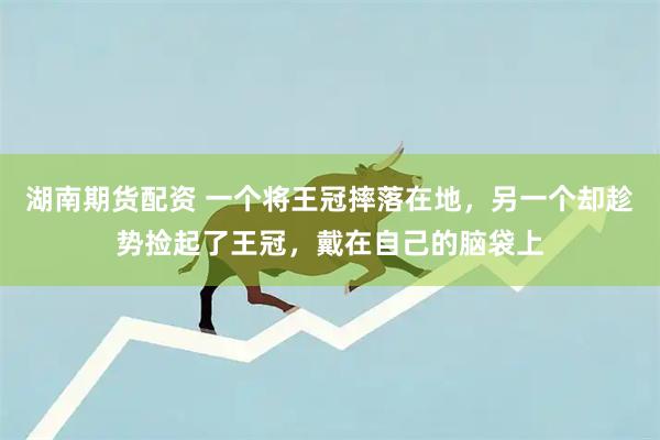 湖南期货配资 一个将王冠摔落在地，另一个却趁势捡起了王冠，戴在自己的脑袋上
